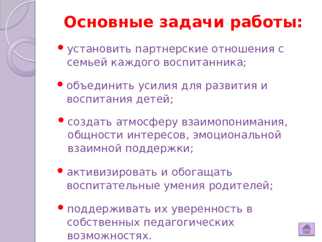 Основные задачи работы: установить партнерские отношения с семьей каждого воспитанника; объединить усилия для развития и воспитания детей; создать атмосферу взаимопонимания, общности интересов, эмоциональной взаимной поддержки; активизировать и обогащать воспитательные умения родителей; поддерживать их уверенность в собственных педагогических возможностях.  