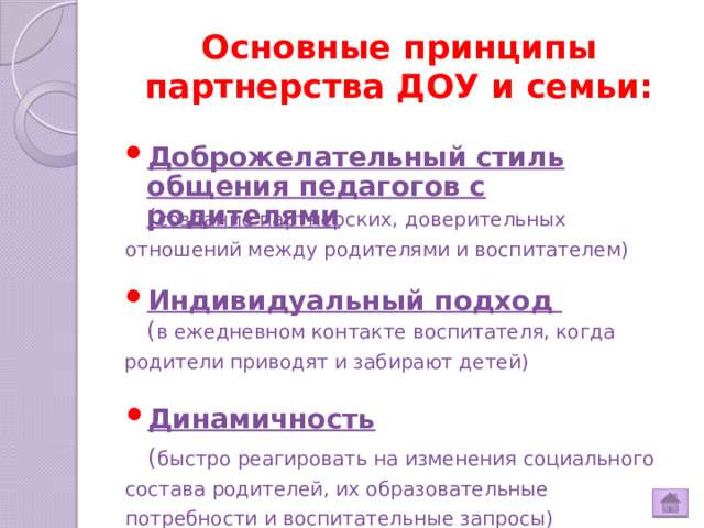 Основные принципы партнерства ДОУ и семьи: Доброжелательный стиль общения педагогов с родителями  ( создание партнерских, доверительных отношений между родителями и воспитателем) Индивидуальный подход  ( в ежедневном контакте воспитателя, когда родители приводят и забирают детей) Динамичность  ( быстро реагировать на изменения социального состава родителей, их образовательные потребности и воспитательные запросы)  