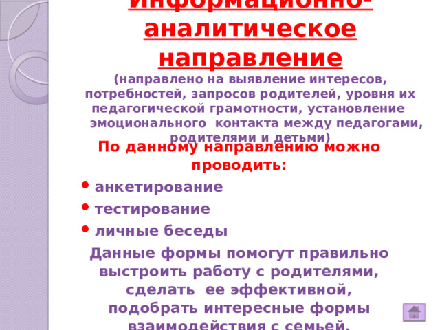 Информационно-аналитическое направление  (направлено на выявление интересов, потребностей, запросов родителей, уровня их педагогической грамотности, установление  эмоционального контакта между педагогами, родителями и детьми)   По данному направлению можно проводить: анкетирование тестирование личные беседы Данные формы помогут правильно выстроить работу с родителями, сделать ее эффективной, подобрать интересные формы взаимодействия с семьей. 