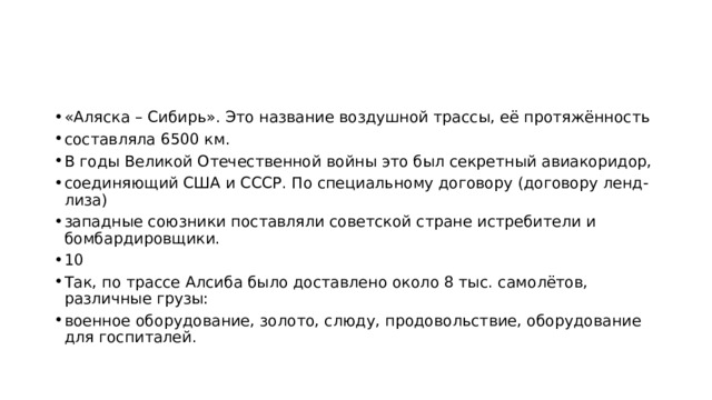 «Аляска – Сибирь». Это название воздушной трассы, её протяжённость составляла 6500 км. В годы Великой Отечественной войны это был секретный авиакоридор, соединяющий США и СССР. По специальному договору (договору ленд-лиза) западные союзники поставляли советской стране истребители и бомбардировщики. 10 Так, по трассе Алсиба было доставлено около 8 тыс. самолётов, различные грузы: военное оборудование, золото, слюду, продовольствие, оборудование для госпиталей. 