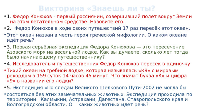 Викторина «Знаешь ли ты? 1. Федор Конюхов - первый россиянин, совершивший полет вокруг Земли на этом летательном средстве. Назовите его. 2. Федор Конюхов в ходе своих путешествий 17 раз пересёк этот океан. Этот океан назван в честь героя греческой мифологии. О каком океане идёт речь? 3. Первая серьёзная экспедиция Федора Конюхова — это пересечение Азовского моря на весельной лодке. Как вы думаете, сколько лет тогда было начинающему путешественнику? 4. Исследователь и путешественник Федор Конюхов пересёк в одиночку Тихий океан на гребной лодке, которая называлась «К9» с мировым рекордом в 159 суток 14 часов 45 минут. Что значат буква «К» и цифра «9» в названии его лодки? 5 . Экспедиция «По следам Великого Шелкового Пути-2002 не могла бы состояться без этих замечательных животных. Экспедиция проходила по территории Калмыкии, Астрахани, Дагестана, Ставропольского края и Волгоградской области. О каких животных идет речь? 