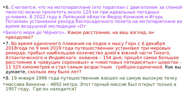 6. Считается, что на мотопараплане (это параплан с двигателем за спиной пилота) можно пролететь около 120 км при идеальных погодных условиях. В 2022 году в Липецкой области Федор Конюхов и Игорь Потапкин установили рекорд беспосадочного полета на мотопараплане во время воздушной экспедиции «От Белого моря до Чёрного».  Какое расстояние, на ваш взгляд, он преодолел? 7. Во время одиночного плавания на лодке к мысу Горн с 6 декабря 2018года по 9 мая 2019 года путешественник установил три мировых рекорда: пробыл наибольшее количество дней в южной части Тихого, Атлантического и Индийского океанов – 154 дня; прошёл самое большое расстояние в «ревущих сороковых» и «неистовых пятидесятых» широтах – 11 525 километров и стал самым возрастным гребцом-одиночкой. Как вы думаете, сколько ему было лет? 8. 19 января 1996 года путешественник взошел на самую высокую точку массива Винсона – 4892 метра. Этот горный массив был открыт только в 1957 году. Где он находится? 