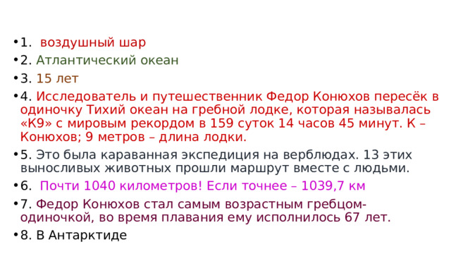 1. воздушный шар 2. Атлантический океан 3. 15 лет 4. Исследователь и путешественник Федор Конюхов пересёк в одиночку Тихий океан на гребной лодке, которая называлась «К9» с мировым рекордом в 159 суток 14 часов 45 минут. К – Конюхов; 9 метров – длина лодки. 5. Это была караванная экспедиция на верблюдах. 13 этих выносливых животных прошли маршрут вместе с людьми. 6. Почти 1040 километров! Если точнее – 1039,7 км 7. Федор Конюхов стал самым возрастным гребцом-одиночкой, во время плавания ему исполнилось 67 лет. 8. В Антарктиде 