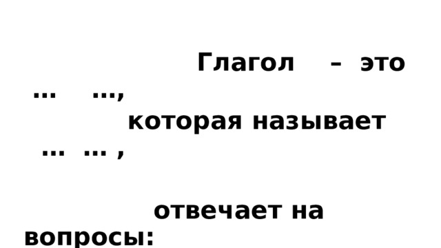  Глагол – это … …,  которая называет … … ,   отвечает на вопросы: … ? …? …? 