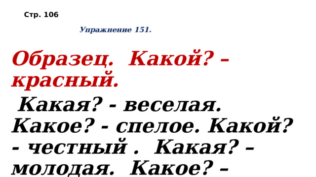 Стр. 106     Упражнение 151.   Образец. Какой? – красный.  Какая? - веселая. Какое? - спелое. Какой? - честный . Какая? – молодая. Какое? – круглое. Какая? - шёлковая . Какое? – высокое. 