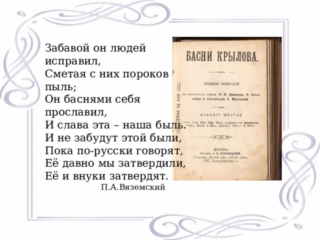 Забавой он людей исправил,  Сметая с них пороков пыль;  Он баснями себя прославил,  И слава эта – наша быль.  И не забудут этой были,  Пока по-русски говорят,  Её давно мы затвердили,  Её и внуки затвердят.  П.А.Вяземский 