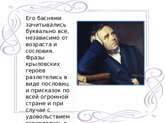 Его баснями зачитывались буквально все, независимо от возраста и сословия. Фразы крыловских героев разлетелись в виде пословиц и присказок по всей огромной стране и при случае с удовольствием вставлялись в речь. 