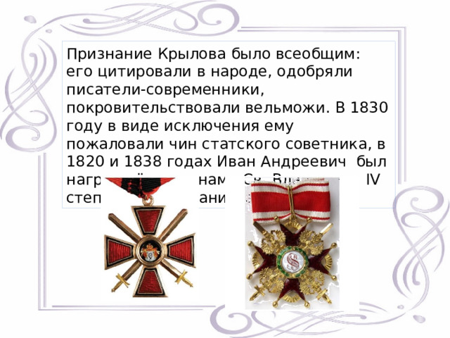 Признание Крылова было всеобщим: его цитировали в народе, одобряли писатели-современники, покровительствовали вельможи. В 1830 году в виде исключения ему пожаловали чин статского советника, в 1820 и 1838 годах Иван Андреевич был награждён орденами Св. Владимира IV степени и Св. Станислава II степени. 
