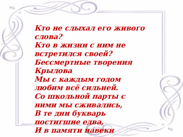 Кто не слыхал его живого слова? Кто в жизни с ним не встретился своей? Бессмертные творения Крылова Мы с каждым годом любим всё сильней. Со школьной парты с ними мы сживались, В те дни букварь постигшие едва, И в памяти навеки оставались Крылатые крыловские слова.  М.Исаковский 