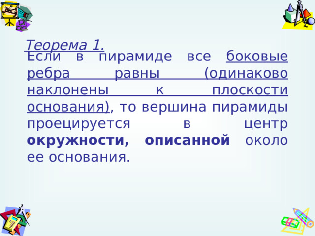 Теорема 1. Если в пирамиде все боковые ребра равны (одинаково наклонены к плоскости основания) , то вершина пирамиды проецируется в центр окружности,  описанной около ее основания. 