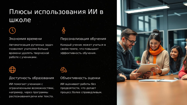  Плюсы использования ИИ в школе Экономия времени Персонализация обучения Автоматизация рутинных задач позволяет учителям больше времени уделять творческой работе с учениками. Каждый ученик может учиться в своём темпе, что повышает эффективность обучения. Доступность образования Объективность оценки ИИ помогает ученикам с ограниченными возможностями, например, через программы распознавания речи или текста. ИИ оценивает работы без предвзятости, что делает процесс более справедливым. 