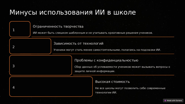  Минусы использования ИИ в школе Ограниченность творчества 1 ИИ может быть слишком шаблонным и не учитывать креативные решения учеников. Зависимость от технологий 2 Ученики могут стать менее самостоятельными, полагаясь на подсказки ИИ. Проблемы с конфиденциальностью 3 Сбор данных об успеваемости учеников может вызывать вопросы о защите личной информации. Высокая стоимость 4 Не все школы могут позволить себе современные технологии ИИ. 
