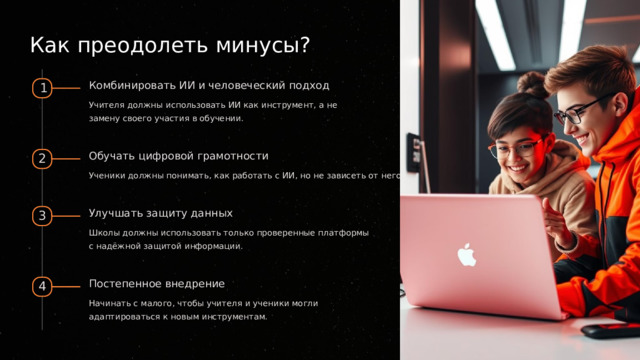  Как преодолеть минусы? Комбинировать ИИ и человеческий подход 1 Учителя должны использовать ИИ как инструмент, а не замену своего участия в обучении. Обучать цифровой грамотности 2 Ученики должны понимать, как работать с ИИ, но не зависеть от него. Улучшать защиту данных 3 Школы должны использовать только проверенные платформы с надёжной защитой информации. Постепенное внедрение 4 Начинать с малого, чтобы учителя и ученики могли адаптироваться к новым инструментам. 