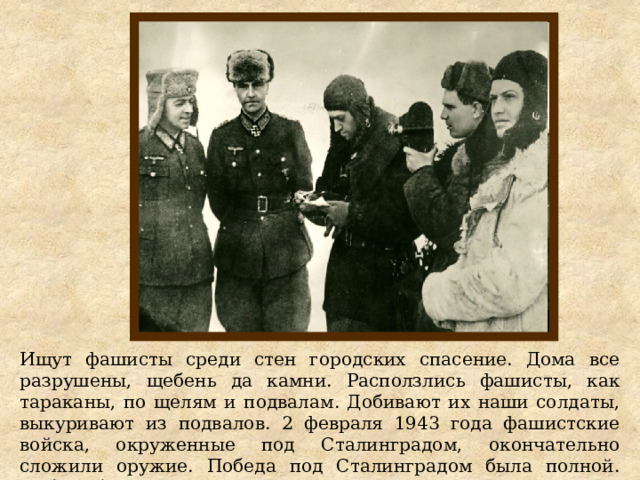 Ищут фашисты среди стен городских спасение. Дома все разрушены, щебень да камни. Расползлись фашисты, как тараканы, по щелям и подвалам. Добивают их наши солдаты, выкуривают из подвалов. 2 февраля 1943 года фашистские войска, окруженные под Сталинградом, окончательно сложили оружие. Победа под Сталинградом была полной. Победа была Великой. 