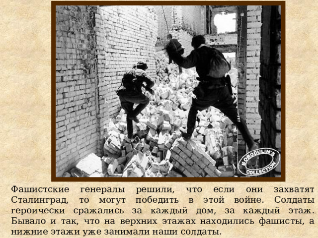 Фашистские генералы решили, что если они захватят Сталинград, то могут победить в этой войне. Солдаты героически сражались за каждый дом, за каждый этаж. Бывало и так, что на верхних этажах находились фашисты, а нижние этажи уже занимали наши солдаты. 