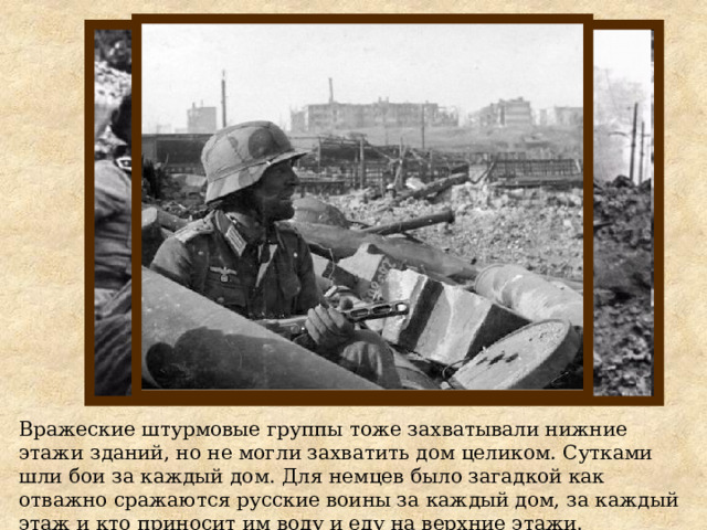 Вражеские штурмовые группы тоже захватывали нижние этажи зданий, но не могли захватить дом целиком. Сутками шли бои за каждый дом. Для немцев было загадкой как отважно сражаются русские воины за каждый дом, за каждый этаж и кто приносит им воду и еду на верхние этажи. 