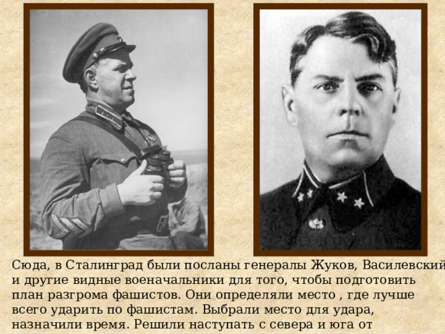 Сюда, в Сталинград были посланы генералы Жуков, Василевский и другие видные военачальники для того, чтобы подготовить план разгрома фашистов. Они определяли место , где лучше всего ударить по фашистам. Выбрали место для удара, назначили время. Решили наступать с севера и юга от Сталинграда, зажать врага в огромное кольцо, а затем разгромить его или заставить сдаться в плен. 