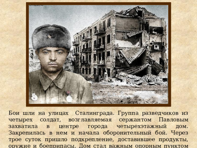 Бои шли на улицах Сталинграда. Группа разведчиков из четырех солдат, возглавляемая сержантом Павловым захватила в центре города четырехэтажный дом. Закрепилась в нем и начала оборонительный бой. Через трое суток пришло подкрепление, доставившее продукты, оружие и боеприпасы. Дом стал важным опорным пунктом обороны города. 