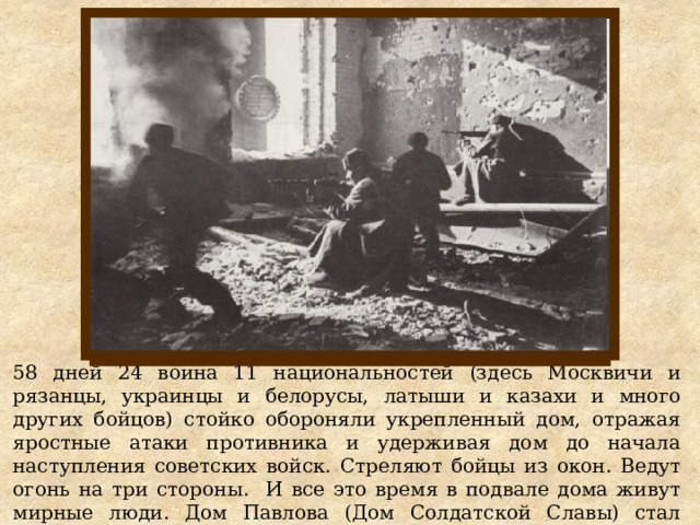 58 дней 24 воина 11 национальностей (здесь Москвичи и рязанцы, украинцы и белорусы, латыши и казахи и много других бойцов) стойко обороняли укрепленный дом, отражая яростные атаки противника и удерживая дом до начала наступления советских войск. Стреляют бойцы из окон. Ведут огонь на три стороны. И все это время в подвале дома живут мирные люди. Дом Павлова (Дом Солдатской Славы) стал символом мужества, стойкости и героизма. 