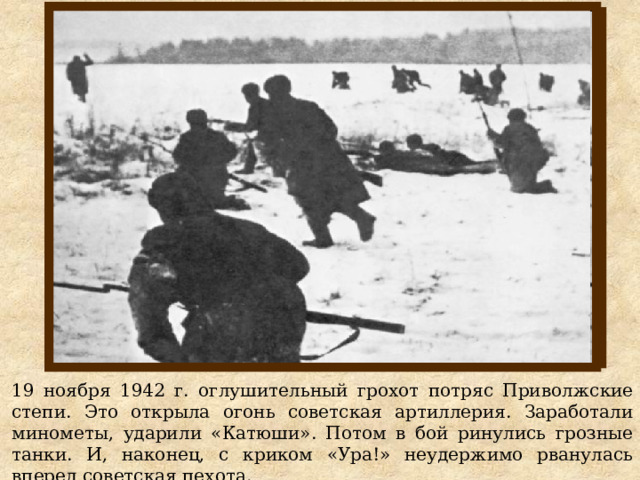 19 ноября 1942 г. оглушительный грохот потряс Приволжские степи. Это открыла огонь советская артиллерия. Заработали минометы, ударили «Катюши». Потом в бой ринулись грозные танки. И, наконец, с криком «Ура!» неудержимо рванулась вперед советская пехота. 