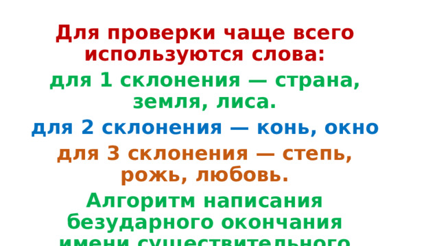 Для проверки чаще всего используются слова: для 1 склонения — страна, земля, лиса. для 2 склонения — конь, окно для 3 склонения — степь, рожь, любовь. Алгоритм написания безударного окончания имени существительного  