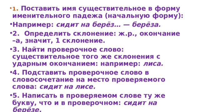 1 . Поставить имя существительное в форму именительного падежа (начальную форму): Например: сидит на берёз… — берёза. 2.  Определить склонение: ж.р., окончание –а, значит, 1 склонение. 3. Найти проверочное слово: существительное того же склонения с ударным окончанием: например: лиса. 4. Подставить проверочное слово в словосочетание на место проверяемого слова: сидит на лисе. 5. Написать в проверяемом слове ту же букву, что и в проверочном: сидит на берёзе. 