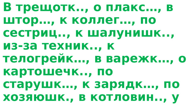 В трещотк.., о плакс…, в штор…, к коллег…, по сестриц.., к шалунишк.., из-за техник.., к телогрейк…, в варежк…, о картошечк.., по старушк…, к зарядк…, по хозяюшк., в котловин.., у студентк.., о пещер…, в лавочк…, в деревушк… к посадк.. . 