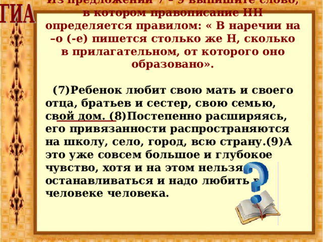 Из предложений 7 – 9 выпишите слово, в котором правописание НН определяется правилом: « В наречии на –о (-е) пишется столько же Н, сколько в прилагательном, от которого оно образовано».   (7)Ребенок любит свою мать и своего отца, братьев и сестер, свою семью, свой дом. (8)Постепенно расширяясь, его привязанности распространяются на школу, село, город, всю страну.(9)А это уже совсем большое и глубокое чувство, хотя и на этом нельзя останавливаться и надо любить в человеке человека. 