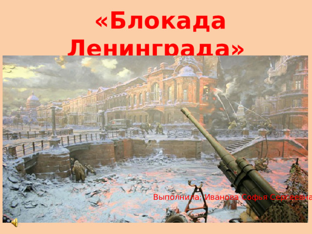 «Блокада Ленинграда»   Выполнила: Иванова Софья Сергеевна 