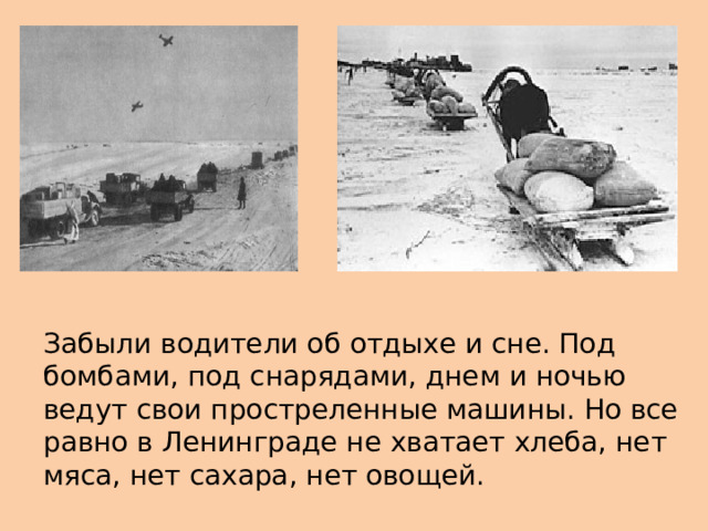 Забыли водители об отдыхе и сне. Под бомбами, под снарядами, днем и ночью ведут свои простреленные машины. Но все равно в Ленинграде не хватает хлеба, нет мяса, нет сахара, нет овощей. 