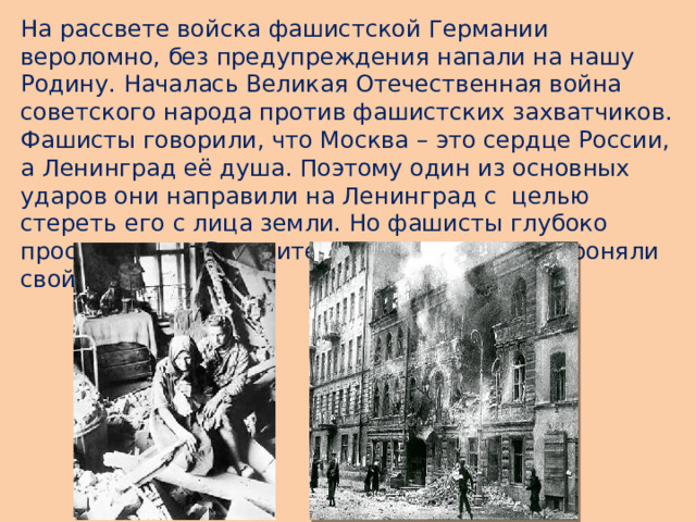 На рассвете войска фашистской Германии вероломно, без предупреждения напали на нашу Родину. Началась Великая Отечественная война советского народа против фашистских захватчиков.  Фашисты говорили, что Москва – это сердце России, а Ленинград её душа. Поэтому один из основных ударов они направили на Ленинград с целью стереть его с лица земли. Но фашисты глубоко просчитались. Все жители мужественно обороняли свой город.  
