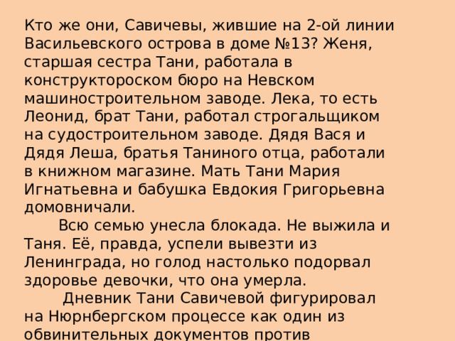 Кто же они, Савичевы, жившие на 2-ой линии Васильевского острова в доме №13? Женя, старшая сестра Тани, работала в конструктороском бюро на Невском машиностроительном заводе. Лека, то есть Леонид, брат Тани, работал строгальщиком на судостроительном заводе. Дядя Вася и Дядя Леша, братья Таниного отца, работали в книжном магазине. Мать Тани Мария Игнатьевна и бабушка Евдокия Григорьевна домовничали.         Всю семью унесла блокада. Не выжила и Таня. Её, правда, успели вывезти из Ленинграда, но голод настолько подорвал здоровье девочки, что она умерла.          Дневник Тани Савичевой фигурировал на Нюрнбергском процессе как один из обвинительных документов против фашистских преступников.    