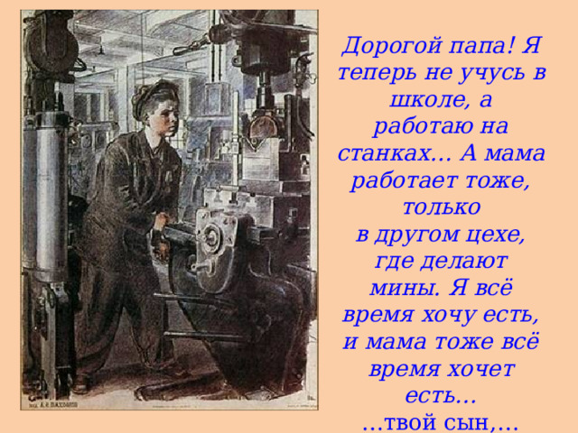 Дорогой папа! Я теперь не учусь в школе, а работаю на станках… А мама работает тоже, только в другом цехе, где делают мины. Я всё время хочу есть, и мама тоже всё время хочет есть… … твой сын,… Фёдор Быков »  