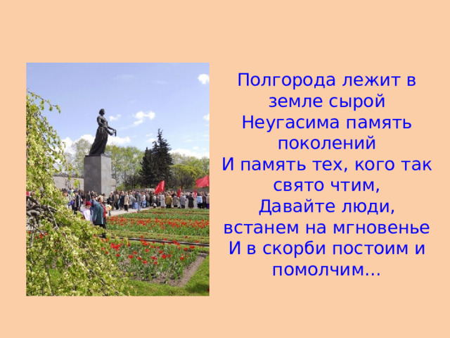 Полгорода лежит в земле сырой Неугасима память поколений И память тех, кого так свято чтим, Давайте люди, встанем на мгновенье И в скорби постоим и помолчим…  