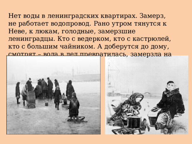 Нет воды в ленинградских квартирах. Замерз, не работает водопровод. Рано утром тянутся к Неве, к люкам, голодные, замерзшие ленинградцы. Кто с ведерком, кто с кастрюлей, кто с большим чайником. А доберутся до дому, смотрят – вода в лед превратилась, замерзла на морозе. 