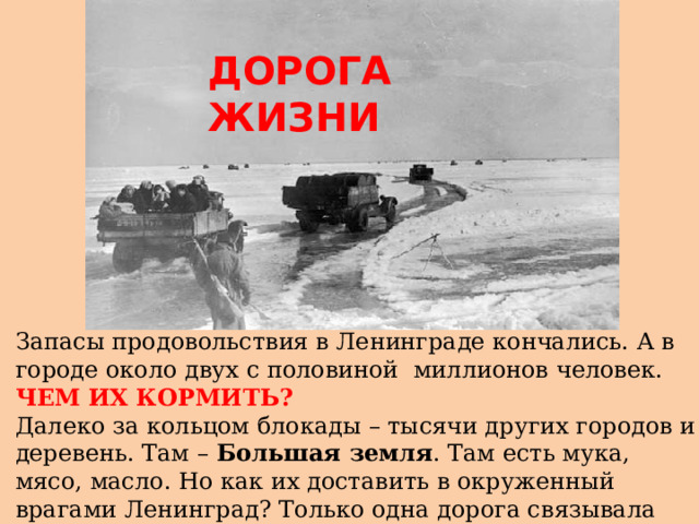 ДОРОГА ЖИЗНИ Запасы продовольствия в Ленинграде кончались. А в городе около двух с половиной миллионов человек. ЧЕМ ИХ КОРМИТЬ? Далеко за кольцом блокады – тысячи других городов и деревень. Там – Большая земля . Там есть мука, мясо, масло. Но как их доставить в окруженный врагами Ленинград? Только одна дорога связывала блокированный город с Большой землей. Эта дорога шла по Ладожскому озеру.  