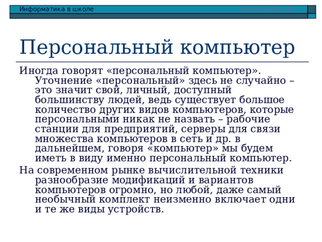 Персональный компьютер Иногда говорят «персональный компьютер». Уточнение «персональный» здесь не случайно – это значит свой, личный, доступный большинству людей, ведь существует большое количество других видов компьютеров, которые персональными никак не назвать – рабочие станции для предприятий, серверы для связи множества компьютеров в сеть и др. в дальнейшем, говоря «компьютер» мы будем иметь в виду именно персональный компьютер. На современном рынке вычислительной техники разнообразие модификаций и вариантов компьютеров огромно, но любой, даже самый необычный комплект неизменно включает одни и те же виды устройств. 