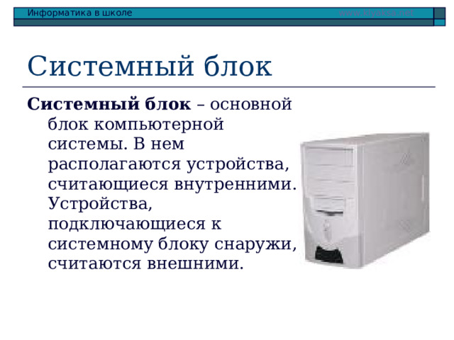 Системный блок Системный блок – основной блок компьютерной системы. В нем располагаются устройства, считающиеся внутренними. Устройства, подключающиеся к системному блоку снаружи, считаются внешними. 