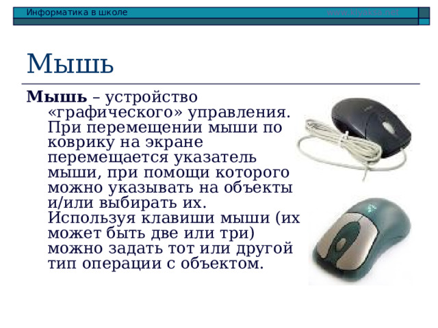 Мышь Мышь – устройство «графического» управления.  При перемещении мыши по коврику на экране перемещается указатель мыши, при помощи которого можно указывать на объекты и/или выбирать их. Используя клавиши мыши (их может быть две или три) можно задать тот или другой тип операции с объектом. 