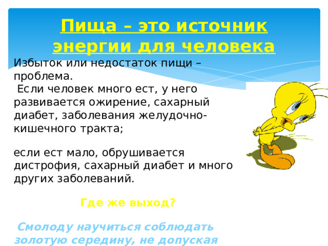 Пища – это источник энергии для человека Избыток или недостаток пищи – проблема.  Если человек много ест, у него развивается ожирение, сахарный диабет, заболевания желудочно-кишечного тракта; если ест мало, обрушивается дистрофия, сахарный диабет и много других заболеваний. Где же выход?  Смолоду научиться соблюдать золотую середину, не допуская как переедание, так и недоедание. Надо жить в гармонии с собой и окружающими вас продуктами. 