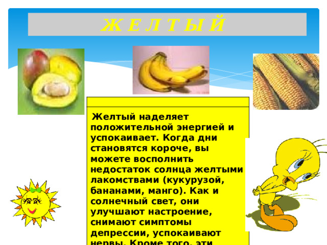 Ж Е Л Т Ы Й      Желтый наделяет положительной энергией и успокаивает. Когда дни становятся короче, вы можете восполнить недостаток солнца желтыми лакомствами (кукурузой, бананами, манго). Как и солнечный свет, они улучшают настроение, снимают симптомы депрессии, успокаивают нервы. Кроме того, эти продукты содержат много витамина С, повышающего иммунитет.  
