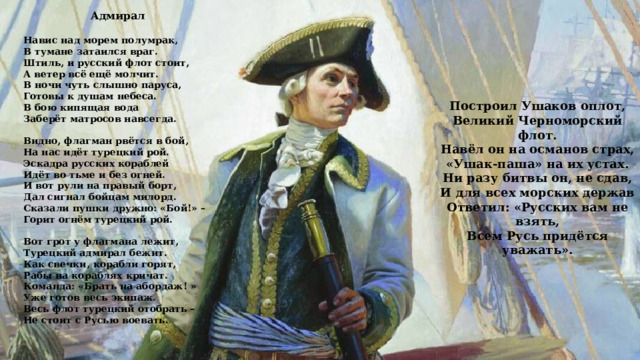 Адмирал  Навис над морем полумрак, В тумане затаился враг. Штиль, и русский флот стоит, А ветер всё ещё молчит. В ночи чуть слышно паруса, Готовы к душам небеса. В бою кипящая вода Заберёт матросов навсегда.   Видно, флагман рвётся в бой, На нас идёт турецкий рой. Эскадра русских кораблей Идёт во тьме и без огней. И вот рули на правый борт, Дал сигнал бойцам милорд. Сказали пушки дружно: «Бой!» – Горит огнём турецкий рой.   Вот грот у флагмана лежит, Турецкий адмирал бежит. Как свечки, корабли горят, Рабы на кораблях кричат. Команда: «Брать на абордаж! » Уже готов весь экипаж. Весь флот турецкий отобрать – Не стоит с Русью воевать. Построил Ушаков оплот, Великий Черноморский флот. Навёл он на османов страх, «Ушак-паша» на их устах. Ни разу битвы он, не сдав, И для всех морских держав Ответил: «Русских вам не взять, Всем Русь придётся уважать». 