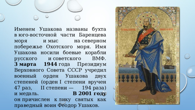 Именем Ушакова названы бухта в юго-восточной части Баренцева моря и мыс на северном побережье Охотского моря. Имя Ушакова носили боевые корабли русского и советского ВМФ. 3 марта 1944  года Президиум Верховного Совета СССР учредил военный орден Ушакова двух степеней (орден I степени вручен 47 раз, II степени — 194 раза) и медаль. В 2001 году он причислен к лику святых как праведный воин Феодор Ушаков. 