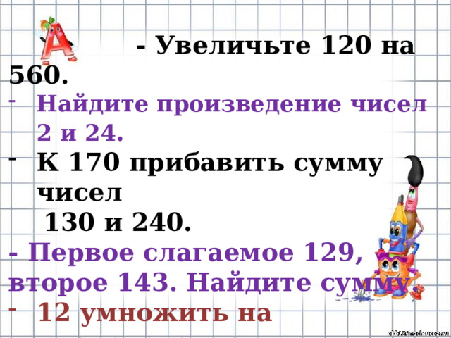  - Увеличьте 120 на 560. Найдите произведение чисел 2 и 24 .  К 170 прибавить сумму чисел  130 и 240. - Первое слагаемое 129, второе 143. Найдите сумму. 12 умножить на произведение  чисел 5 и 7. 