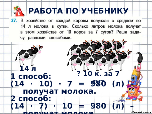 РАБОТА ПО УЧЕБНИКУ (с.12) 14 л ? 10 к. за 7 сут 1 способ: (14 · 10) · 7 = 980 (л) – получат молока. 2 способ: (14 · 7) · 10 = 980 (л) – получат молока. 