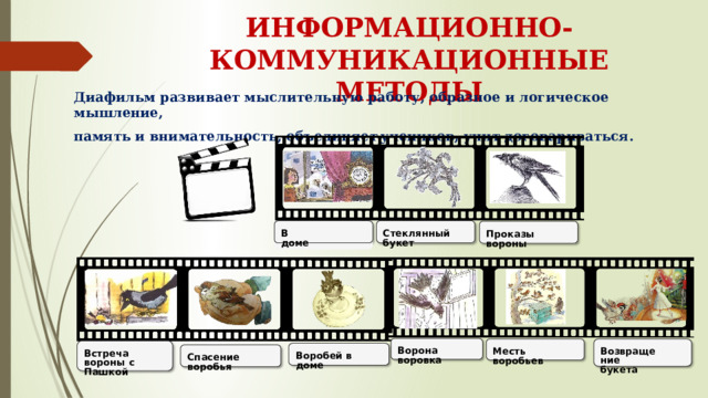 ИНФОРМАЦИОННО-КОММУНИКАЦИОННЫЕ МЕТОДЫ Диафильм развивает мыслительную работу, образное и логическое мышление, память и внимательность, объединяет  учеников, учит договариваться.     Стеклянный  букет В  доме Проказы вороны Ворона  воровка Месть  воробьев Возвращение букета Встреча  вороны  с Пашкой Воробей  в  доме Спасение  воробья 