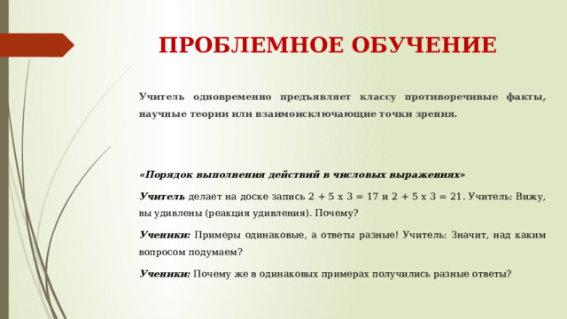 ПРОБЛЕМНОЕ ОБУЧЕНИЕ Учитель одновременно предъявляет классу противоречивые факты, научные теории или взаимоисключающие точки зрения.  «Порядок выполнения действий в числовых выражениях» Учитель делает на доске запись 2 + 5 х 3 = 17 и 2 + 5 х 3 = 21. Учитель: Вижу, вы удивлены (реакция удивления). Почему? Ученики: Примеры одинаковые, а ответы разные! Учитель: Значит, над каким вопросом подумаем? Ученики: Почему же в одинаковых примерах получились разные ответы?  