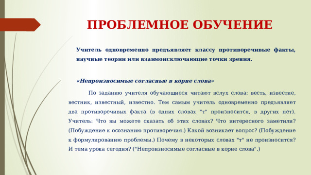 ПРОБЛЕМНОЕ ОБУЧЕНИЕ Учитель одновременно предъявляет классу противоречивые факты, научные теории или взаимоисключающие точки зрения. «Непроизносимые согласные в корне слова»  По заданию учителя обучающиеся читают вслух слова: весть, известие, вестник, известный, известно. Тем самым учитель одновременно предъявляет два противоречивых факта (в одних словах 