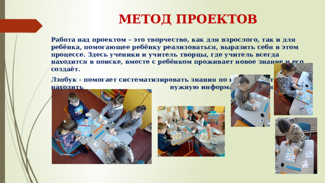 МЕТОД ПРОЕКТОВ Работа над проектом – это творчество, как для взрослого, так и для ребёнка, помогающее ребёнку реализоваться, выразить себя в этом процессе. Здесь ученики и учитель творцы, где учитель всегда находится в поиске, вместе с ребёнком проживает новое знание и его создаёт. Лэпбук - помогает систематизировать знания по изучаемой теме, находить нужную информацию, развивать навыки сотрудничества. 