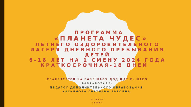  Программа   «Планета чудес»  Летнего оздоровительного лагеря дневного пребывания детей  6-18 лет на 1 смену 2024 года  Краткосрочная-18 дней   Реализуется на базе МБОУ ДОД ЦДТ п. Маго  Разработала: педагог дополнительного образования Касьянова Светлана Львовна   п. Маго 2024г  